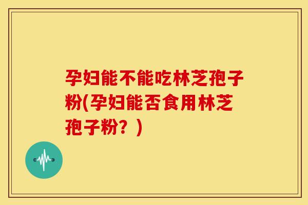 孕妇能不能吃林芝孢子粉(孕妇能否食用林芝孢子粉?) 孕妇能不能吃林芝孢子粉(孕妇能否食用林芝孢子粉?)