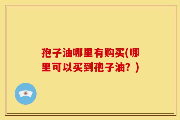 孢子油哪里有购买(哪里可以买到孢子油?) 孢子油哪里有购买(哪里可以买到孢子油?)