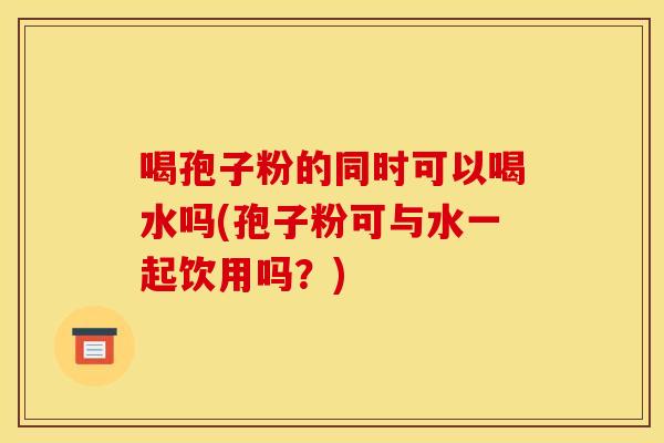 喝孢子粉的同时可以喝水吗(孢子粉可与水一起饮用吗?) 喝孢子粉的同时可以喝水吗(孢子粉可与水一起饮用吗?)
