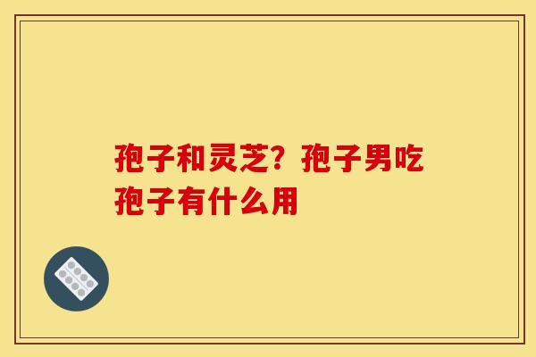 孢子和灵芝?孢子男吃孢子有什么用 孢子和灵芝?孢子男吃孢子有什么用