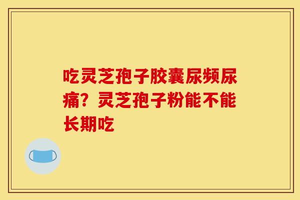 吃灵芝孢子胶囊尿频尿痛?灵芝孢子粉能不能长期吃 吃灵芝孢子胶囊尿频尿痛?灵芝孢子粉能不能长期吃