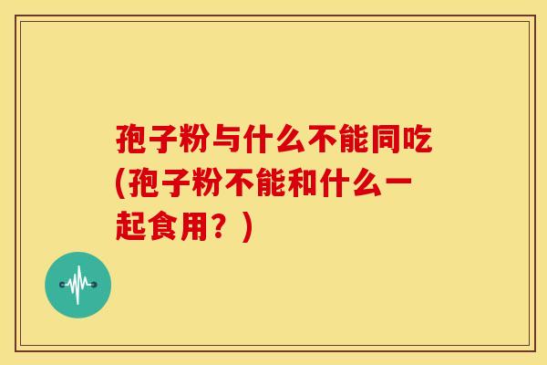 孢子粉与什么不能同吃(孢子粉不能和什么一起食用?) 孢子粉与什么不能同吃(孢子粉不能和什么一起食用?)