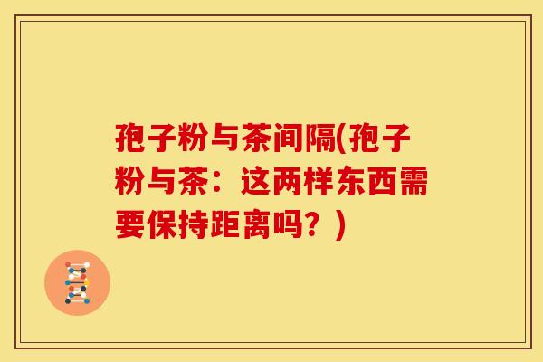 孢子粉与茶间隔(孢子粉与茶:这两样东西需要保持距离吗?) 孢子粉与茶间隔(孢子粉与茶:这两样东西需要保持距离吗?)