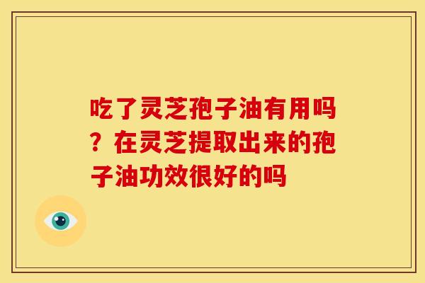 吃了灵芝孢子油有用吗?在灵芝提取出来的孢子油功效很好的吗 吃了灵芝孢子油有用吗?在灵芝提取出来的孢子油功效很好的吗