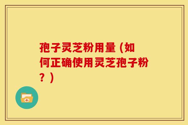孢子灵芝粉用量 (如何正确使用灵芝孢子粉?) 孢子灵芝粉用量 (如何正确使用灵芝孢子粉?)