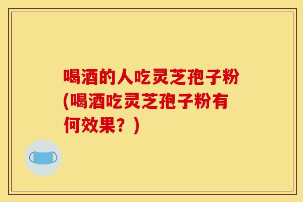 喝酒的人吃灵芝孢子粉(喝酒吃灵芝孢子粉有何效果?) 喝酒的人吃灵芝孢子粉(喝酒吃灵芝孢子粉有何效果?)