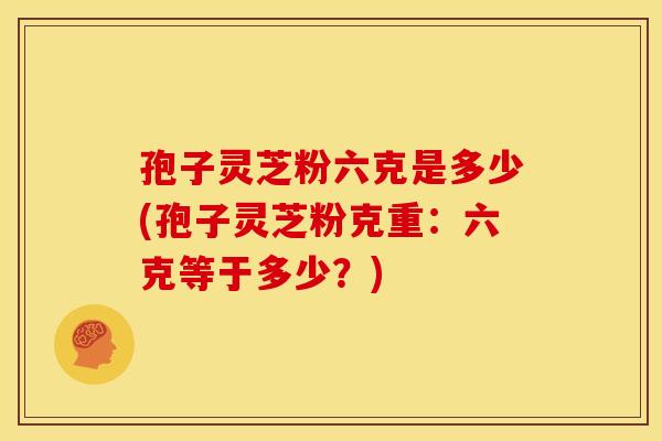 孢子灵芝粉六克是多少(孢子灵芝粉克重:六克等于多少?) 孢子灵芝粉六克是多少(孢子灵芝粉克重:六克等于多少?)