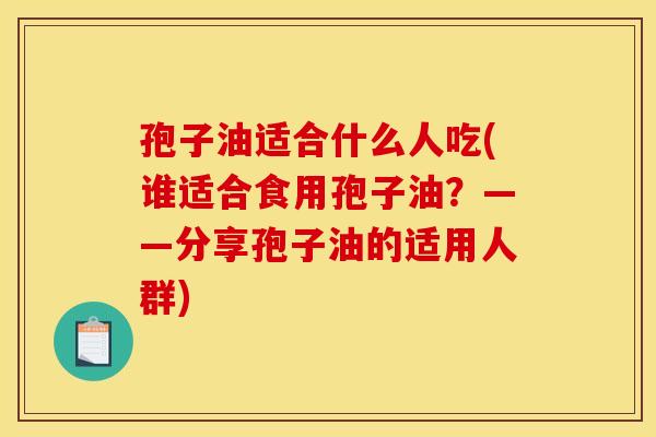 孢子油适合什么人吃(谁适合食用孢子油?——分享孢子油的适用人群) 孢子油适合什么人吃(谁适合食用孢子油?——分享孢子油的适用人群)