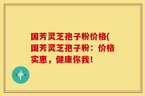 国芳灵芝孢子粉价格(国芳灵芝孢子粉:价格实惠,健康你我! 国芳灵芝孢子粉价格(国芳灵芝孢子粉:价格实惠,健康你我!