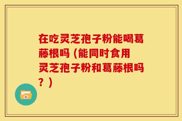 在吃灵芝孢子粉能喝葛藤根吗 (能同时食用灵芝孢子粉和葛藤根吗?) 在吃灵芝孢子粉能喝葛藤根吗 (能同时食用灵芝孢子粉和葛藤根吗?)