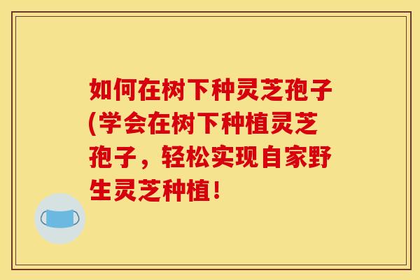 如何在树下种灵芝孢子(学会在树下种植灵芝孢子,轻松实现自家野生灵芝种植! 如何在树下种灵芝孢子(学会在树下种植灵芝孢子,轻松实现自家野生灵芝种植!