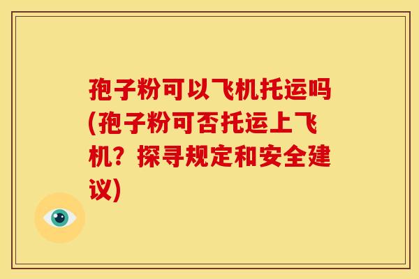 孢子粉可以飞机托运吗(孢子粉可否托运上飞机?探寻规定和安全建议) 孢子粉可以飞机托运吗(孢子粉可否托运上飞机?探寻规定和安全建议)