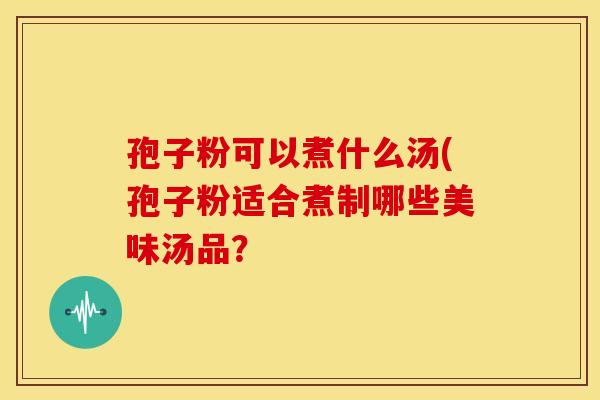 孢子粉可以煮什么汤(孢子粉适合煮制哪些美味汤品？