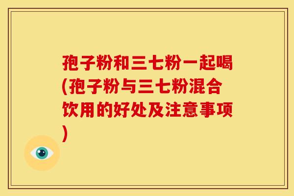 孢子粉和三七粉一起喝(孢子粉与三七粉混合饮用的好处及注意事项) 孢子粉和三七粉一起喝(孢子粉与三七粉混合饮用的好处及注意事项)