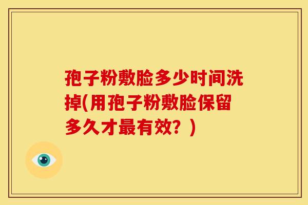 孢子粉敷脸多少时间洗掉(用孢子粉敷脸保留多久才有效?) 孢子粉敷脸多少时间洗掉(用孢子粉敷脸保留多久才有效?)