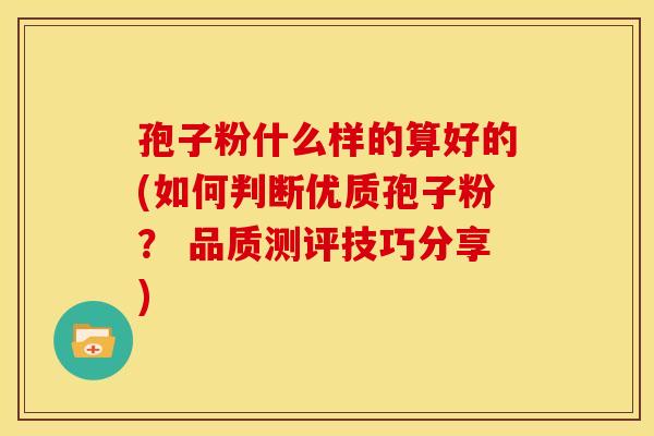 孢子粉什么样的算好的(如何判断优质孢子粉？ 品质测评技巧分享)