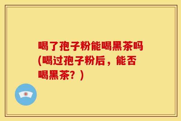 喝了孢子粉能喝黑茶吗(喝过孢子粉后,能否喝黑茶?) 喝了孢子粉能喝黑茶吗(喝过孢子粉后,能否喝黑茶?)