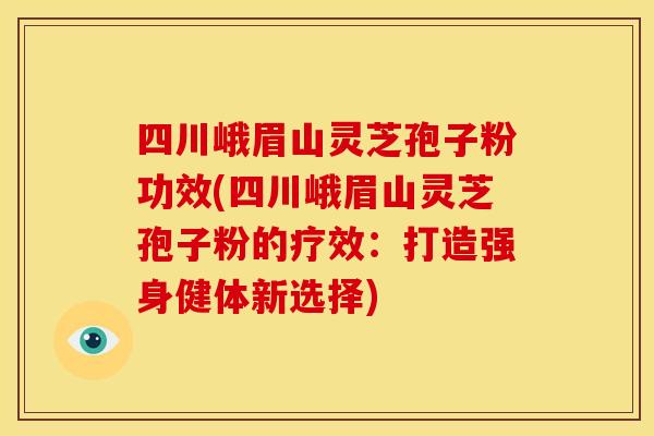 四川峨眉山灵芝孢子粉功效(四川峨眉山灵芝孢子粉的疗效：打造强身健体新选择)