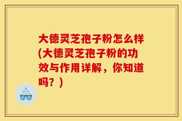 大德灵芝孢子粉怎么样(大德灵芝孢子粉的功效与作用详解，你知道吗？)