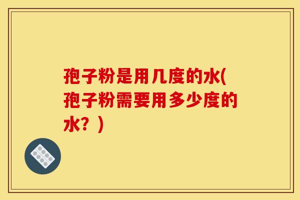 孢子粉是用几度的水(孢子粉需要用多少度的水?) 孢子粉是用几度的水(孢子粉需要用多少度的水?)