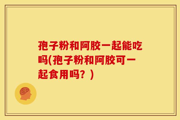 孢子粉和阿胶一起能吃吗(孢子粉和阿胶可一起食用吗?) 孢子粉和阿胶一起能吃吗(孢子粉和阿胶可一起食用吗?)