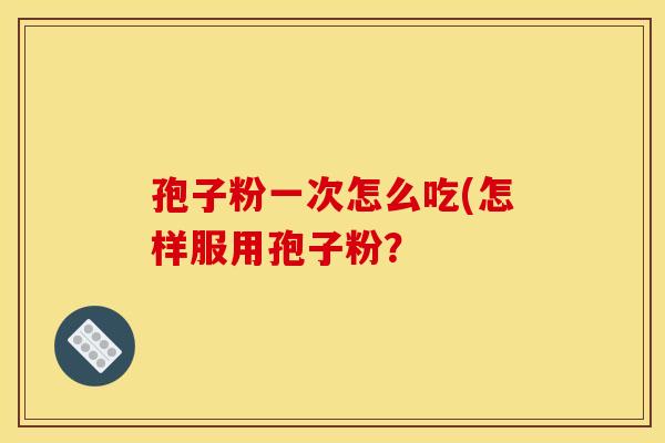 孢子粉一次怎么吃(怎样服用孢子粉? 孢子粉一次怎么吃(怎样服用孢子粉?