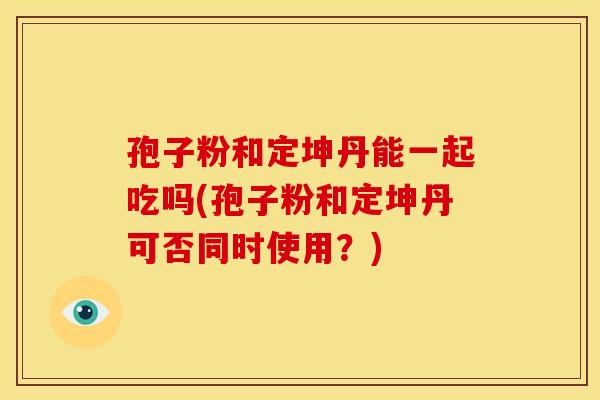 孢子粉和定坤丹能一起吃吗(孢子粉和定坤丹可否同时使用?) 孢子粉和定坤丹能一起吃吗(孢子粉和定坤丹可否同时使用?)