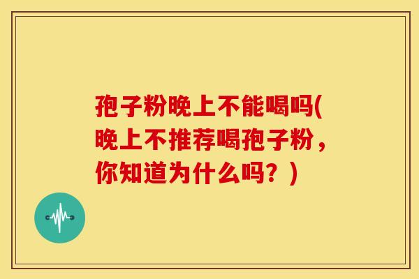 孢子粉晚上不能喝吗(晚上不推荐喝孢子粉,你知道为什么吗?) 孢子粉晚上不能喝吗(晚上不推荐喝孢子粉,你知道为什么吗?)