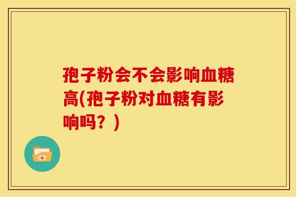 孢子粉会不会影响高(孢子粉对有影响吗?) 孢子粉会不会影响高(孢子粉对有影响吗?)