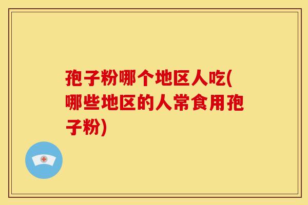 孢子粉哪个地区人吃(哪些地区的人常食用孢子粉) 孢子粉哪个地区人吃(哪些地区的人常食用孢子粉)