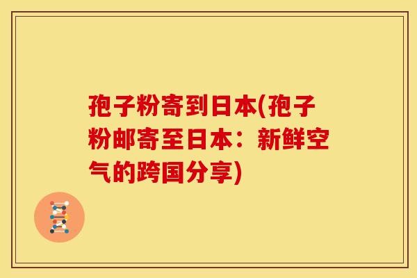 孢子粉寄到日本(孢子粉邮寄至日本:新鲜空气的跨国分享) 孢子粉寄到日本(孢子粉邮寄至日本:新鲜空气的跨国分享)