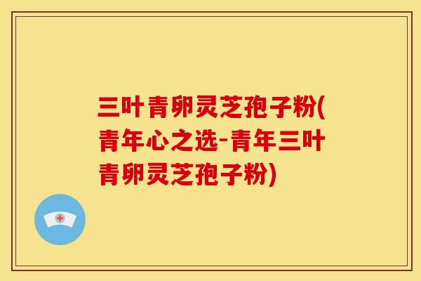 三叶青卵灵芝孢子粉(青年心之选-青年三叶青卵灵芝孢子粉)