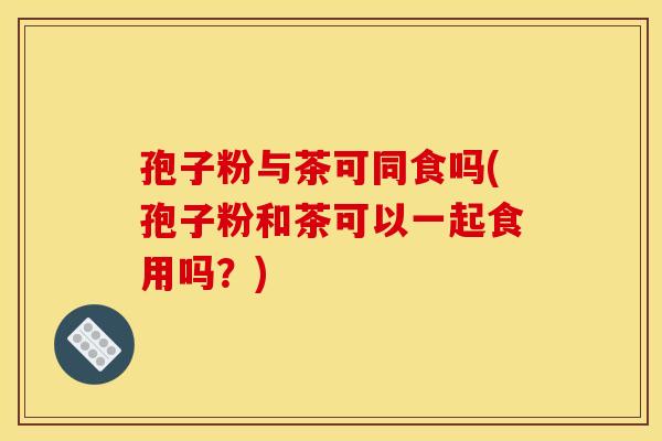 孢子粉与茶可同食吗(孢子粉和茶可以一起食用吗?) 孢子粉与茶可同食吗(孢子粉和茶可以一起食用吗?)