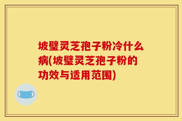 坡璧灵芝孢子粉冷什么(坡璧灵芝孢子粉的功效与适用范围)