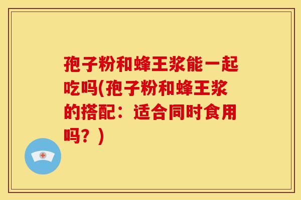 孢子粉和蜂王浆能一起吃吗(孢子粉和蜂王浆的搭配:适合同时食用吗?) 孢子粉和蜂王浆能一起吃吗(孢子粉和蜂王浆的搭配:适合同时食用吗?)
