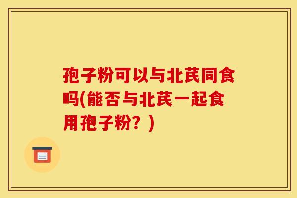 孢子粉可以与北芪同食吗(能否与北芪一起食用孢子粉?) 孢子粉可以与北芪同食吗(能否与北芪一起食用孢子粉?)