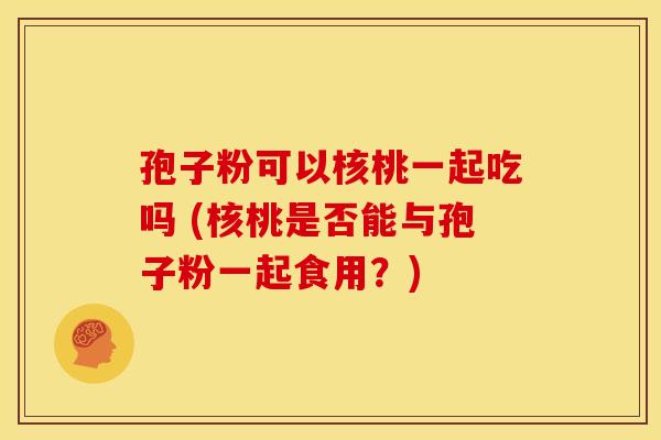 孢子粉可以核桃一起吃吗 (核桃是否能与孢子粉一起食用?) 孢子粉可以核桃一起吃吗 (核桃是否能与孢子粉一起食用?)