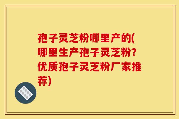 孢子灵芝粉哪里产的(哪里生产孢子灵芝粉？优质孢子灵芝粉厂家推荐)