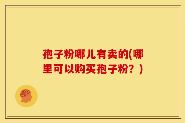 孢子粉哪儿有卖的(哪里可以购买孢子粉？)
