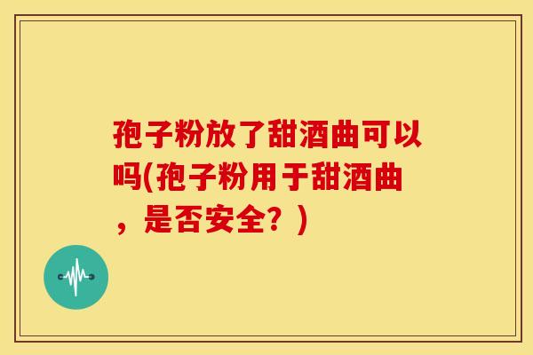 孢子粉放了甜酒曲可以吗(孢子粉用于甜酒曲，是否安全？)