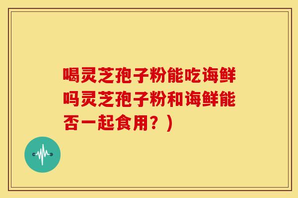 喝灵芝孢子粉能吃诲鲜吗灵芝孢子粉和诲鲜能否一起食用？)