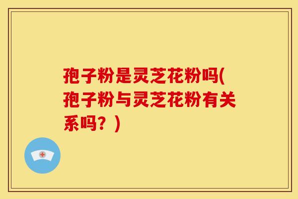 孢子粉是灵芝花粉吗(孢子粉与灵芝花粉有关系吗？)