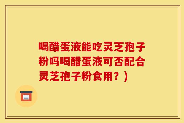 喝醋蛋液能吃灵芝孢子粉吗喝醋蛋液可否配合灵芝孢子粉食用？)
