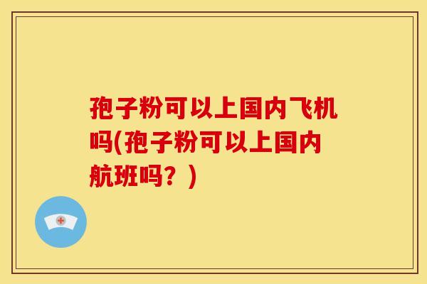 孢子粉可以上国内飞机吗(孢子粉可以上国内航班吗?) 孢子粉可以上国内飞机吗(孢子粉可以上国内航班吗?)