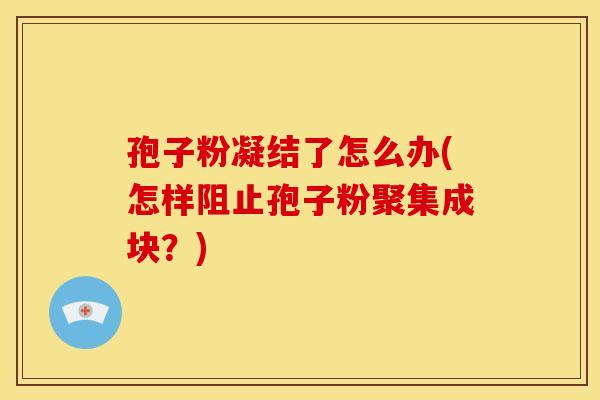 孢子粉凝结了怎么办(怎样阻止孢子粉聚集成块?) 孢子粉凝结了怎么办(怎样阻止孢子粉聚集成块?)