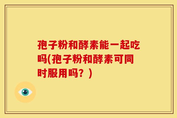 孢子粉和酵素能一起吃吗(孢子粉和酵素可同时服用吗?) 孢子粉和酵素能一起吃吗(孢子粉和酵素可同时服用吗?)