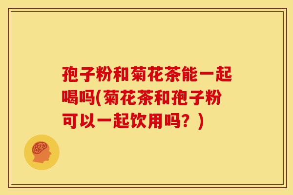 孢子粉和菊花茶能一起喝吗(菊花茶和孢子粉可以一起饮用吗?) 孢子粉和菊花茶能一起喝吗(菊花茶和孢子粉可以一起饮用吗?)