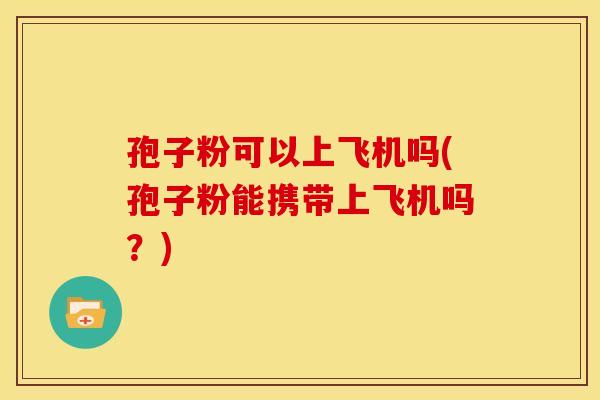 孢子粉可以上飞机吗(孢子粉能携带上飞机吗?) 孢子粉可以上飞机吗(孢子粉能携带上飞机吗?)