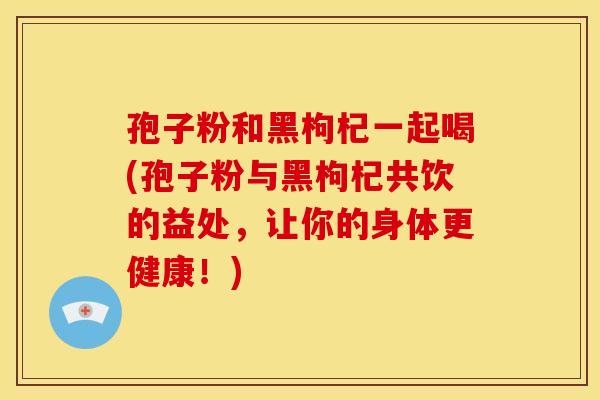 孢子粉和黑枸杞一起喝(孢子粉与黑枸杞共饮的益处，让你的身体更健康！)