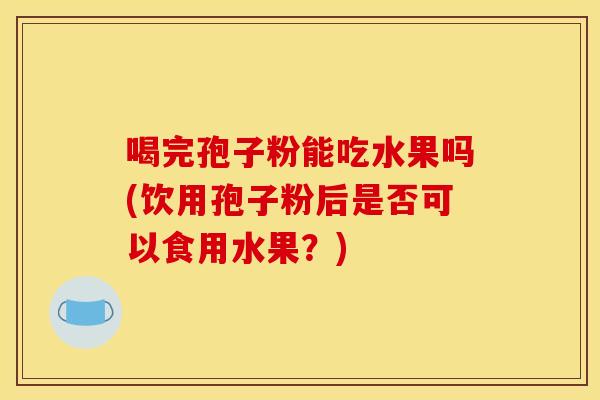 喝完孢子粉能吃水果吗(饮用孢子粉后是否可以食用水果?) 喝完孢子粉能吃水果吗(饮用孢子粉后是否可以食用水果?)